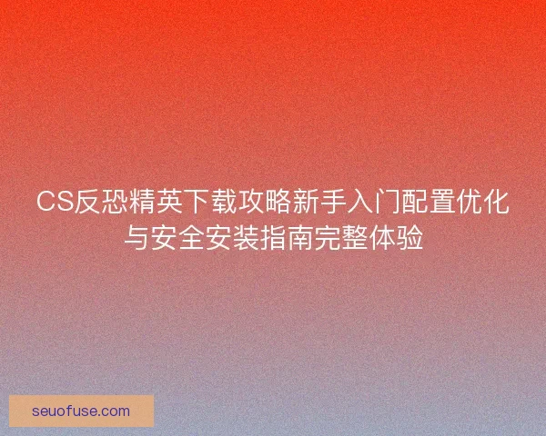 CS反恐精英下载攻略新手入门配置优化与安全安装指南完整体验