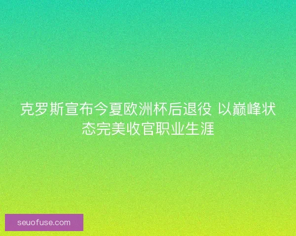 克罗斯宣布今夏欧洲杯后退役 以巅峰状态完美收官职业生涯