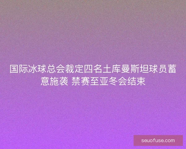 国际冰球总会裁定四名土库曼斯坦球员蓄意施袭 禁赛至亚冬会结束